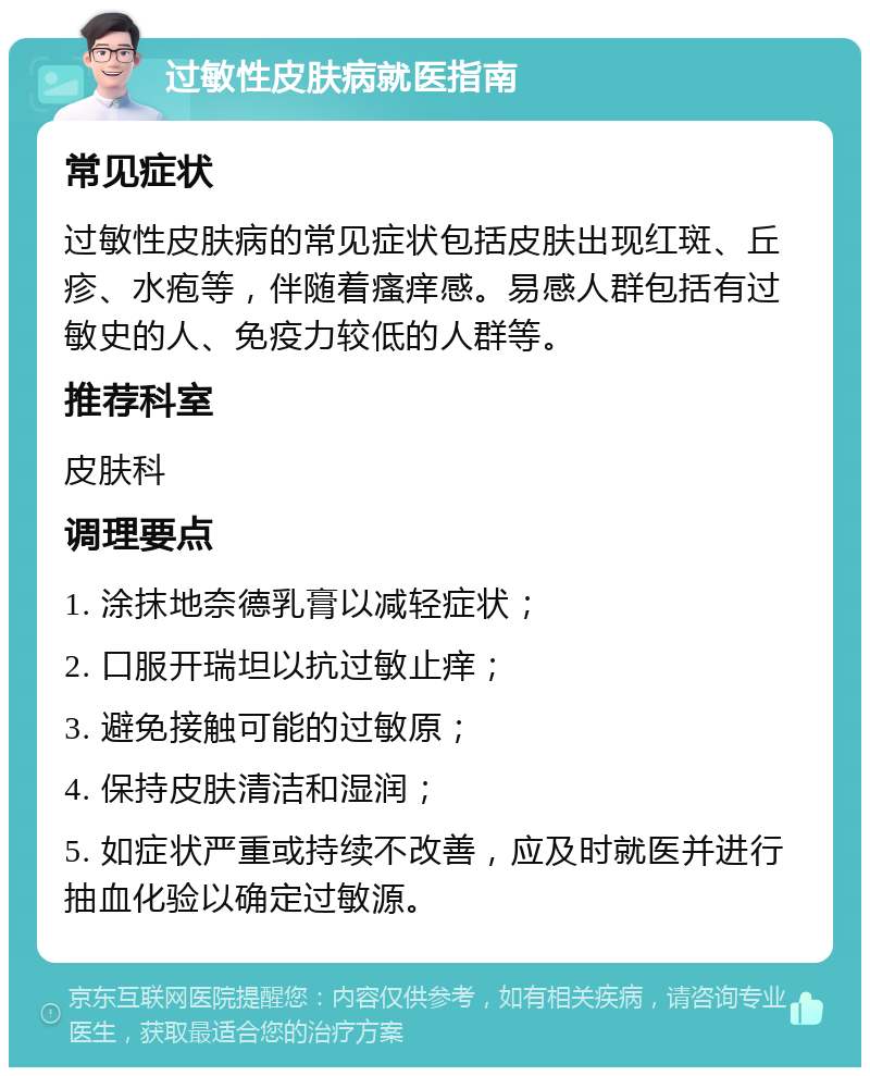 过敏性皮肤病就医指南 常见症状 过敏性皮肤病的常见症状包括皮肤出现红斑、丘疹、水疱等，伴随着瘙痒感。易感人群包括有过敏史的人、免疫力较低的人群等。 推荐科室 皮肤科 调理要点 1. 涂抹地奈德乳膏以减轻症状； 2. 口服开瑞坦以抗过敏止痒； 3. 避免接触可能的过敏原； 4. 保持皮肤清洁和湿润； 5. 如症状严重或持续不改善，应及时就医并进行抽血化验以确定过敏源。