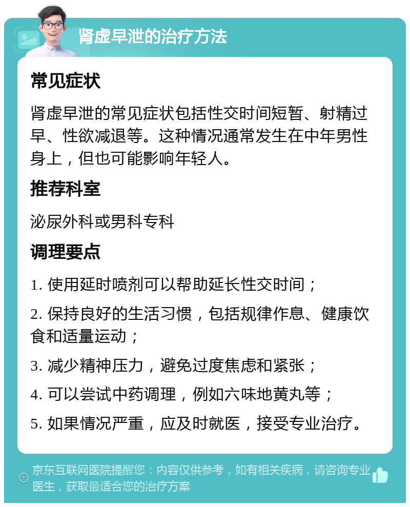 肾虚早泄的治疗方法 常见症状 肾虚早泄的常见症状包括性交时间短暂、射精过早、性欲减退等。这种情况通常发生在中年男性身上，但也可能影响年轻人。 推荐科室 泌尿外科或男科专科 调理要点 1. 使用延时喷剂可以帮助延长性交时间； 2. 保持良好的生活习惯，包括规律作息、健康饮食和适量运动； 3. 减少精神压力，避免过度焦虑和紧张； 4. 可以尝试中药调理，例如六味地黄丸等； 5. 如果情况严重，应及时就医，接受专业治疗。