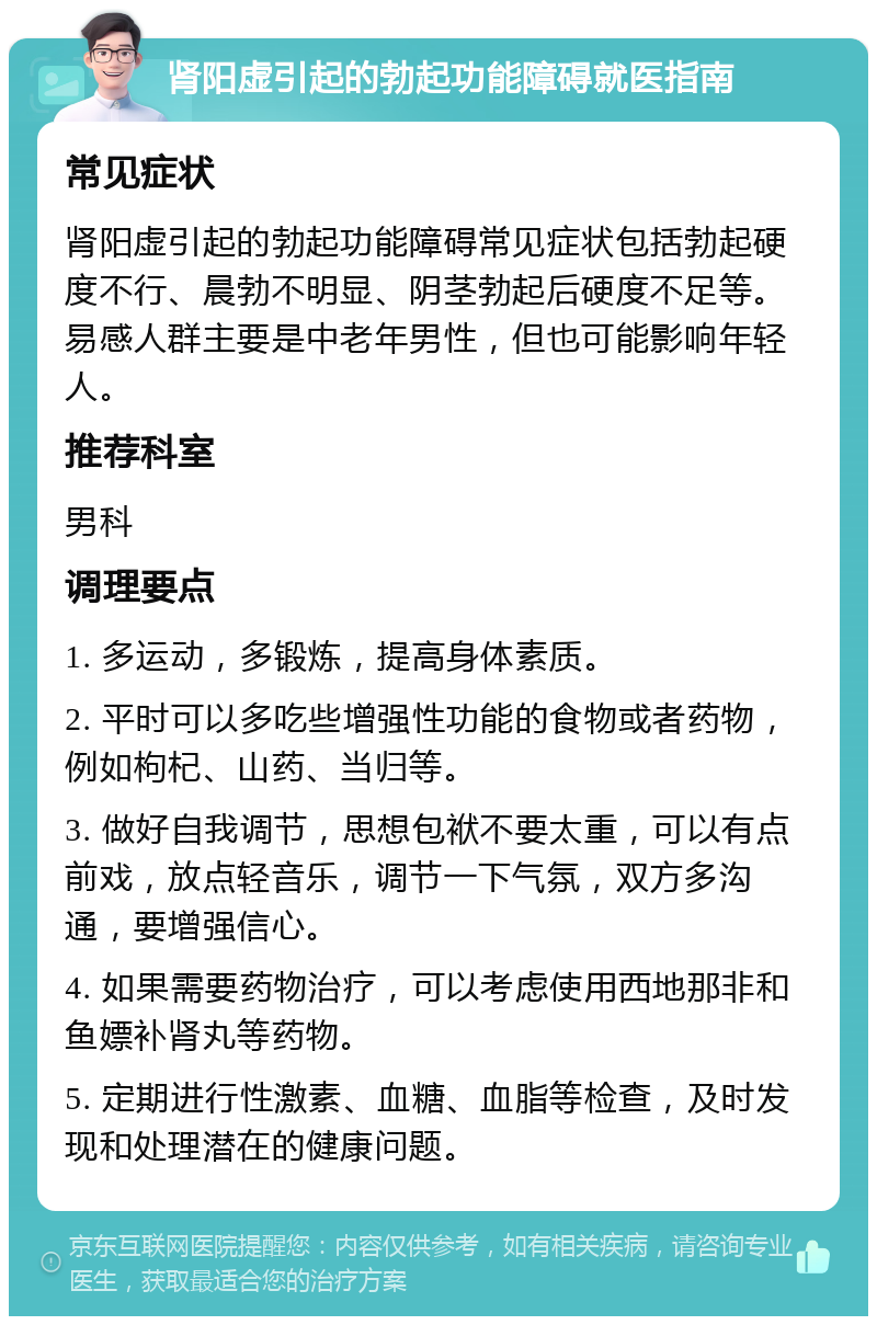 肾阳虚引起的勃起功能障碍就医指南 常见症状 肾阳虚引起的勃起功能障碍常见症状包括勃起硬度不行、晨勃不明显、阴茎勃起后硬度不足等。易感人群主要是中老年男性，但也可能影响年轻人。 推荐科室 男科 调理要点 1. 多运动，多锻炼，提高身体素质。 2. 平时可以多吃些增强性功能的食物或者药物，例如枸杞、山药、当归等。 3. 做好自我调节，思想包袱不要太重，可以有点前戏，放点轻音乐，调节一下气氛，双方多沟通，要增强信心。 4. 如果需要药物治疗，可以考虑使用西地那非和鱼嫖补肾丸等药物。 5. 定期进行性激素、血糖、血脂等检查，及时发现和处理潜在的健康问题。