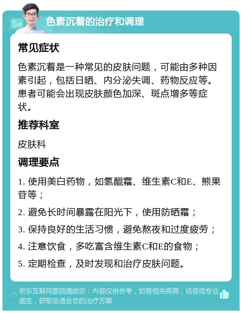 色素沉着的治疗和调理 常见症状 色素沉着是一种常见的皮肤问题，可能由多种因素引起，包括日晒、内分泌失调、药物反应等。患者可能会出现皮肤颜色加深、斑点增多等症状。 推荐科室 皮肤科 调理要点 1. 使用美白药物，如氢醌霜、维生素C和E、熊果苷等； 2. 避免长时间暴露在阳光下，使用防晒霜； 3. 保持良好的生活习惯，避免熬夜和过度疲劳； 4. 注意饮食，多吃富含维生素C和E的食物； 5. 定期检查，及时发现和治疗皮肤问题。