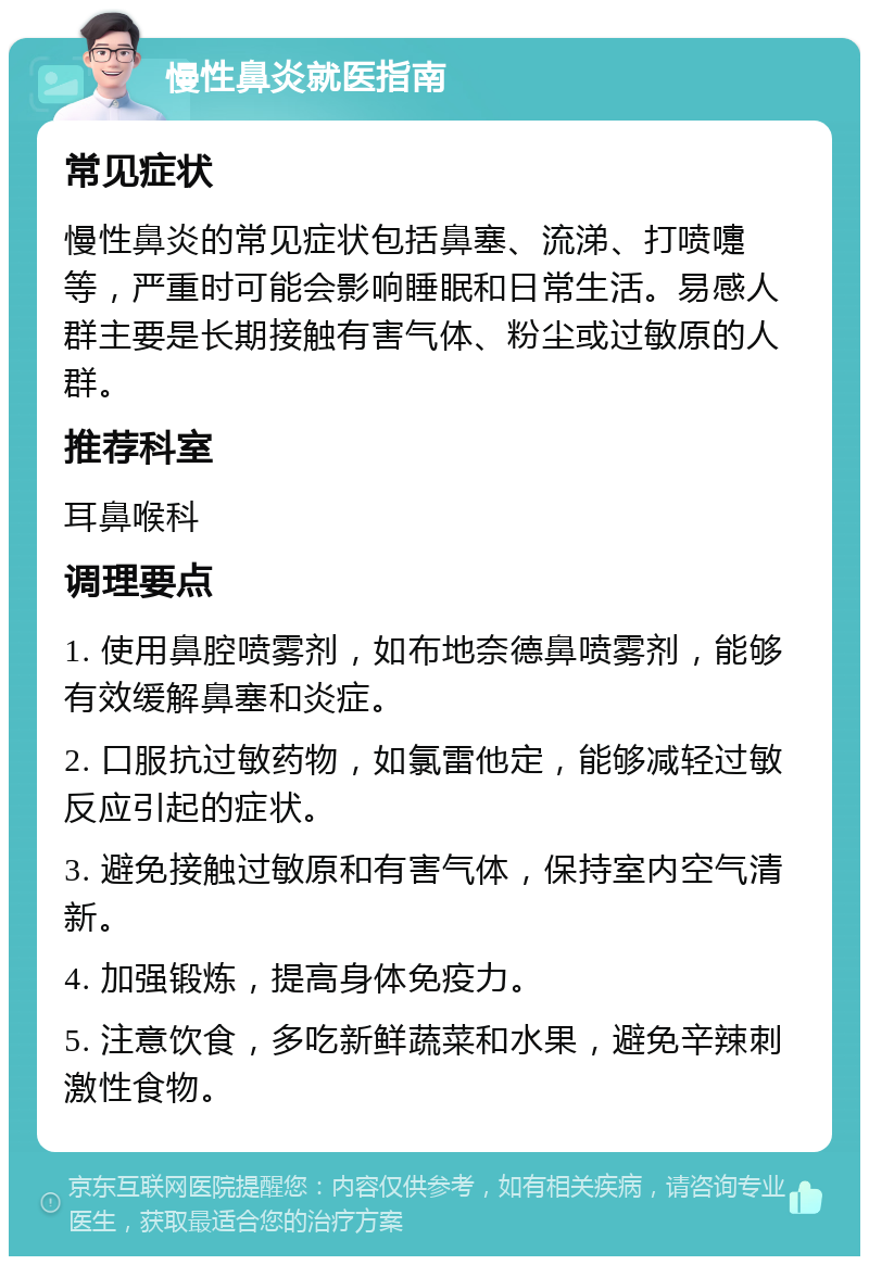 慢性鼻炎就医指南 常见症状 慢性鼻炎的常见症状包括鼻塞、流涕、打喷嚏等，严重时可能会影响睡眠和日常生活。易感人群主要是长期接触有害气体、粉尘或过敏原的人群。 推荐科室 耳鼻喉科 调理要点 1. 使用鼻腔喷雾剂，如布地奈德鼻喷雾剂，能够有效缓解鼻塞和炎症。 2. 口服抗过敏药物，如氯雷他定，能够减轻过敏反应引起的症状。 3. 避免接触过敏原和有害气体，保持室内空气清新。 4. 加强锻炼，提高身体免疫力。 5. 注意饮食，多吃新鲜蔬菜和水果，避免辛辣刺激性食物。