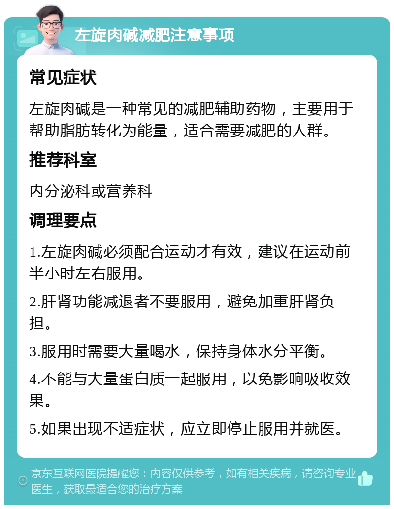 左旋肉碱减肥注意事项 常见症状 左旋肉碱是一种常见的减肥辅助药物，主要用于帮助脂肪转化为能量，适合需要减肥的人群。 推荐科室 内分泌科或营养科 调理要点 1.左旋肉碱必须配合运动才有效，建议在运动前半小时左右服用。 2.肝肾功能减退者不要服用，避免加重肝肾负担。 3.服用时需要大量喝水，保持身体水分平衡。 4.不能与大量蛋白质一起服用，以免影响吸收效果。 5.如果出现不适症状，应立即停止服用并就医。