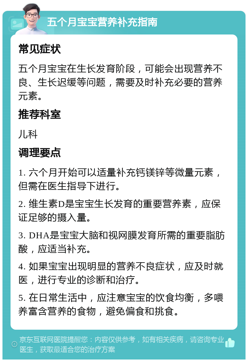 五个月宝宝营养补充指南 常见症状 五个月宝宝在生长发育阶段，可能会出现营养不良、生长迟缓等问题，需要及时补充必要的营养元素。 推荐科室 儿科 调理要点 1. 六个月开始可以适量补充钙镁锌等微量元素，但需在医生指导下进行。 2. 维生素D是宝宝生长发育的重要营养素，应保证足够的摄入量。 3. DHA是宝宝大脑和视网膜发育所需的重要脂肪酸，应适当补充。 4. 如果宝宝出现明显的营养不良症状，应及时就医，进行专业的诊断和治疗。 5. 在日常生活中，应注意宝宝的饮食均衡，多喂养富含营养的食物，避免偏食和挑食。