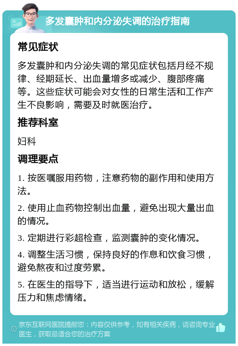 多发囊肿和内分泌失调的治疗指南 常见症状 多发囊肿和内分泌失调的常见症状包括月经不规律、经期延长、出血量增多或减少、腹部疼痛等。这些症状可能会对女性的日常生活和工作产生不良影响，需要及时就医治疗。 推荐科室 妇科 调理要点 1. 按医嘱服用药物，注意药物的副作用和使用方法。 2. 使用止血药物控制出血量，避免出现大量出血的情况。 3. 定期进行彩超检查，监测囊肿的变化情况。 4. 调整生活习惯，保持良好的作息和饮食习惯，避免熬夜和过度劳累。 5. 在医生的指导下，适当进行运动和放松，缓解压力和焦虑情绪。