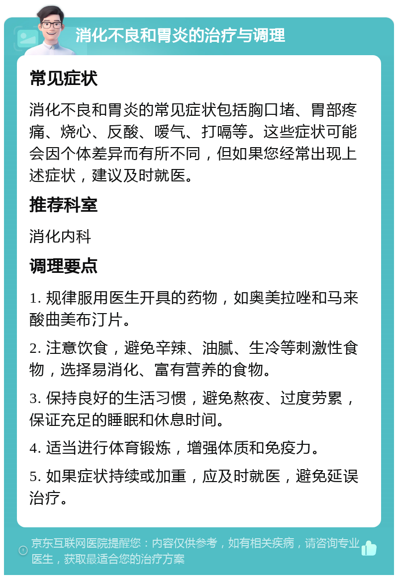 消化不良和胃炎的治疗与调理 常见症状 消化不良和胃炎的常见症状包括胸口堵、胃部疼痛、烧心、反酸、嗳气、打嗝等。这些症状可能会因个体差异而有所不同，但如果您经常出现上述症状，建议及时就医。 推荐科室 消化内科 调理要点 1. 规律服用医生开具的药物，如奥美拉唑和马来酸曲美布汀片。 2. 注意饮食，避免辛辣、油腻、生冷等刺激性食物，选择易消化、富有营养的食物。 3. 保持良好的生活习惯，避免熬夜、过度劳累，保证充足的睡眠和休息时间。 4. 适当进行体育锻炼，增强体质和免疫力。 5. 如果症状持续或加重，应及时就医，避免延误治疗。