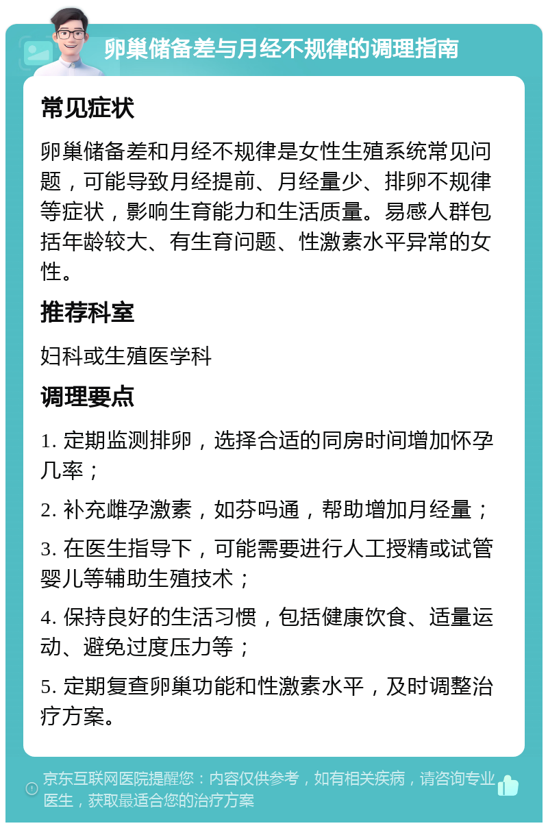 卵巢储备差与月经不规律的调理指南 常见症状 卵巢储备差和月经不规律是女性生殖系统常见问题，可能导致月经提前、月经量少、排卵不规律等症状，影响生育能力和生活质量。易感人群包括年龄较大、有生育问题、性激素水平异常的女性。 推荐科室 妇科或生殖医学科 调理要点 1. 定期监测排卵，选择合适的同房时间增加怀孕几率； 2. 补充雌孕激素，如芬吗通，帮助增加月经量； 3. 在医生指导下，可能需要进行人工授精或试管婴儿等辅助生殖技术； 4. 保持良好的生活习惯，包括健康饮食、适量运动、避免过度压力等； 5. 定期复查卵巢功能和性激素水平，及时调整治疗方案。