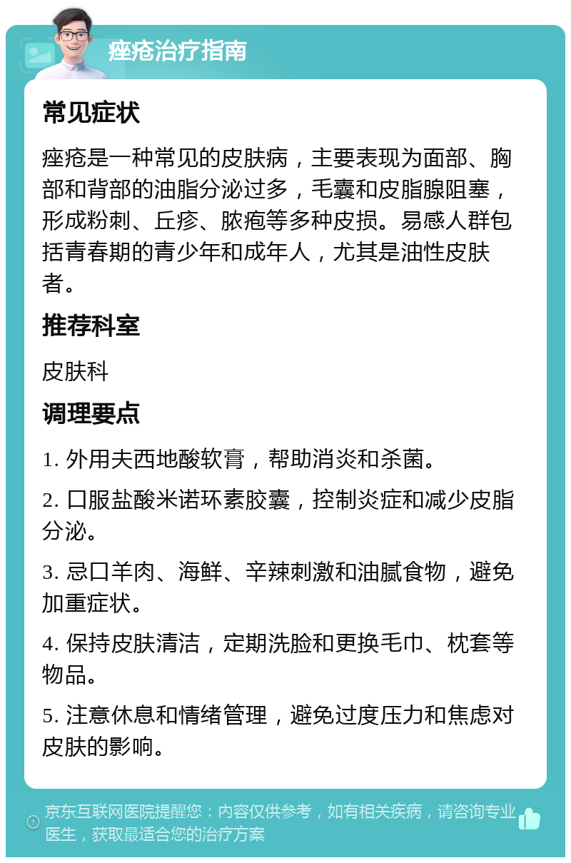 痤疮治疗指南 常见症状 痤疮是一种常见的皮肤病，主要表现为面部、胸部和背部的油脂分泌过多，毛囊和皮脂腺阻塞，形成粉刺、丘疹、脓疱等多种皮损。易感人群包括青春期的青少年和成年人，尤其是油性皮肤者。 推荐科室 皮肤科 调理要点 1. 外用夫西地酸软膏，帮助消炎和杀菌。 2. 口服盐酸米诺环素胶囊，控制炎症和减少皮脂分泌。 3. 忌口羊肉、海鲜、辛辣刺激和油腻食物，避免加重症状。 4. 保持皮肤清洁，定期洗脸和更换毛巾、枕套等物品。 5. 注意休息和情绪管理，避免过度压力和焦虑对皮肤的影响。