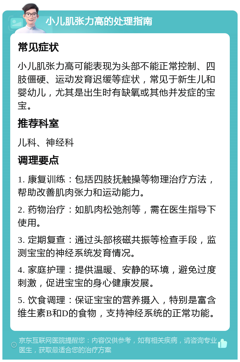 小儿肌张力高的处理指南 常见症状 小儿肌张力高可能表现为头部不能正常控制、四肢僵硬、运动发育迟缓等症状，常见于新生儿和婴幼儿，尤其是出生时有缺氧或其他并发症的宝宝。 推荐科室 儿科、神经科 调理要点 1. 康复训练：包括四肢抚触操等物理治疗方法，帮助改善肌肉张力和运动能力。 2. 药物治疗：如肌肉松弛剂等，需在医生指导下使用。 3. 定期复查：通过头部核磁共振等检查手段，监测宝宝的神经系统发育情况。 4. 家庭护理：提供温暖、安静的环境，避免过度刺激，促进宝宝的身心健康发展。 5. 饮食调理：保证宝宝的营养摄入，特别是富含维生素B和D的食物，支持神经系统的正常功能。