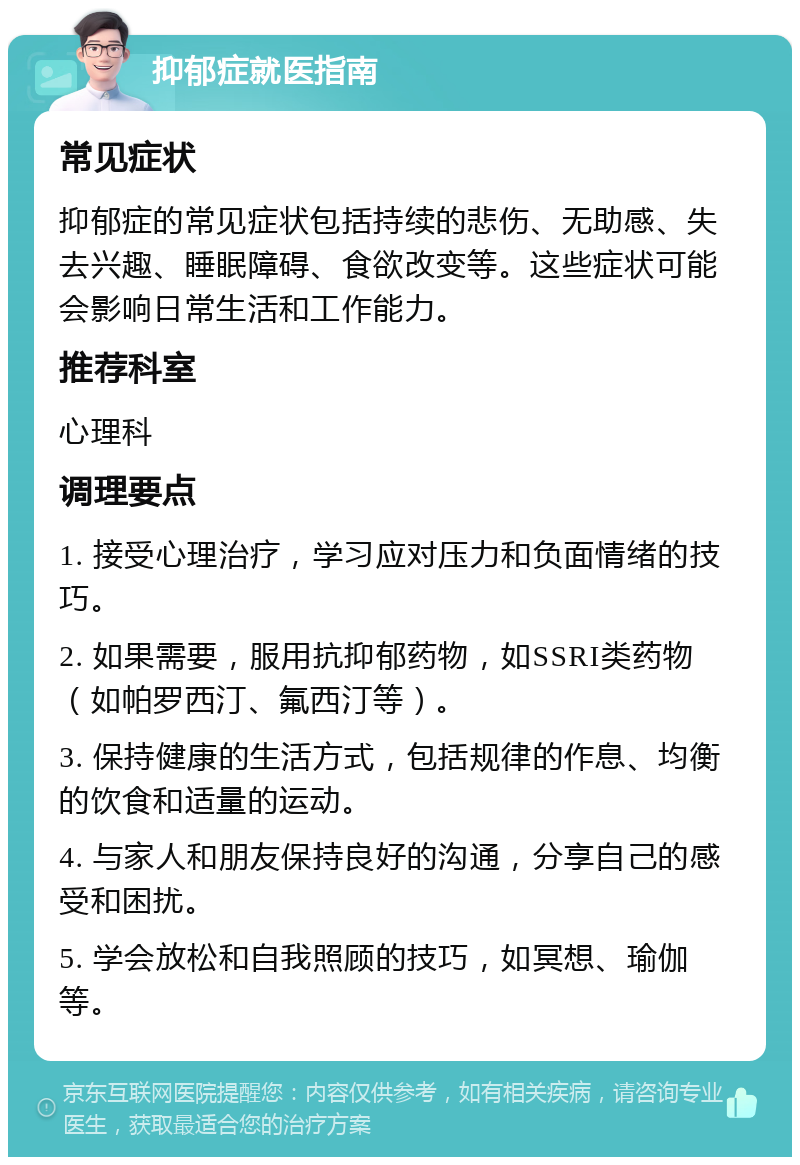 抑郁症就医指南 常见症状 抑郁症的常见症状包括持续的悲伤、无助感、失去兴趣、睡眠障碍、食欲改变等。这些症状可能会影响日常生活和工作能力。 推荐科室 心理科 调理要点 1. 接受心理治疗，学习应对压力和负面情绪的技巧。 2. 如果需要，服用抗抑郁药物，如SSRI类药物（如帕罗西汀、氟西汀等）。 3. 保持健康的生活方式，包括规律的作息、均衡的饮食和适量的运动。 4. 与家人和朋友保持良好的沟通，分享自己的感受和困扰。 5. 学会放松和自我照顾的技巧，如冥想、瑜伽等。