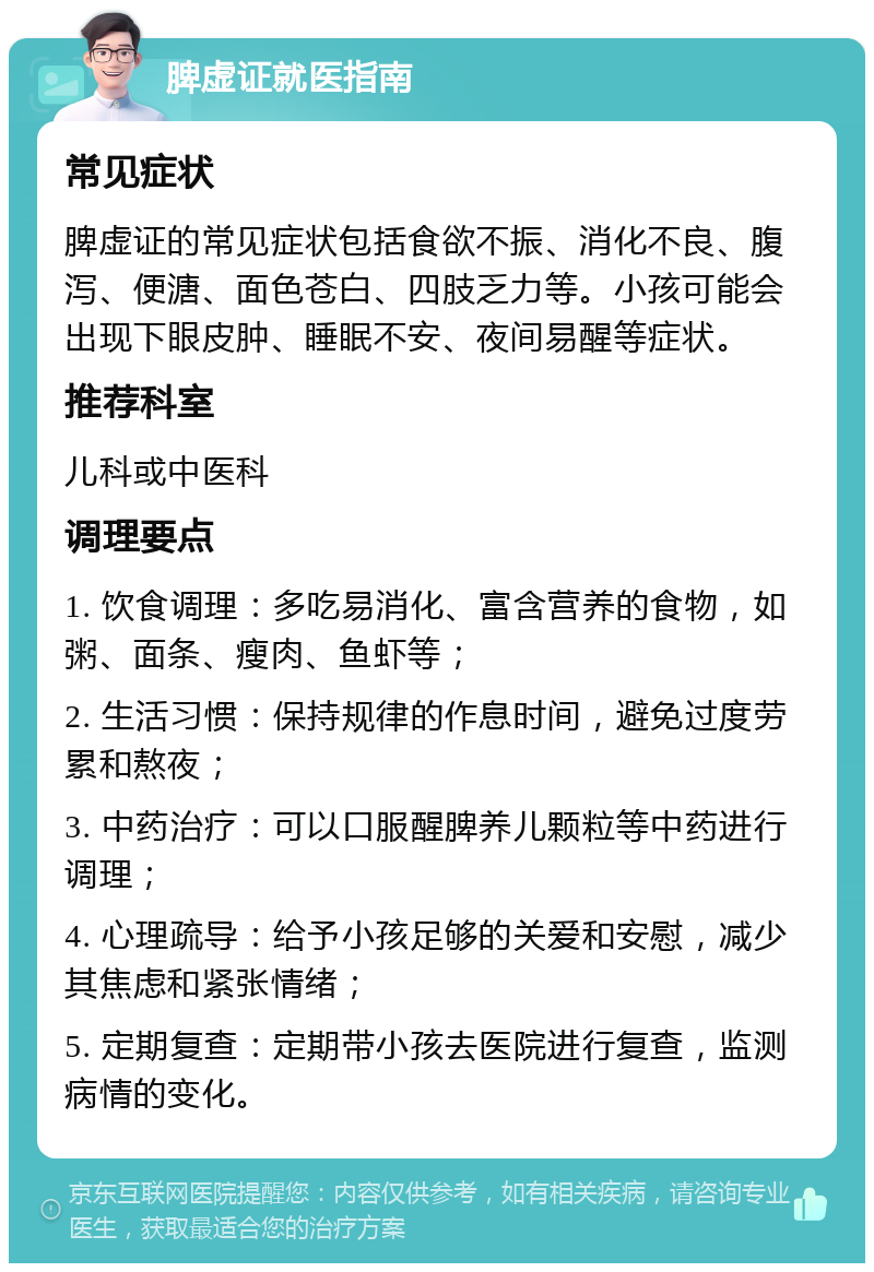 脾虚证就医指南 常见症状 脾虚证的常见症状包括食欲不振、消化不良、腹泻、便溏、面色苍白、四肢乏力等。小孩可能会出现下眼皮肿、睡眠不安、夜间易醒等症状。 推荐科室 儿科或中医科 调理要点 1. 饮食调理：多吃易消化、富含营养的食物，如粥、面条、瘦肉、鱼虾等； 2. 生活习惯：保持规律的作息时间，避免过度劳累和熬夜； 3. 中药治疗：可以口服醒脾养儿颗粒等中药进行调理； 4. 心理疏导：给予小孩足够的关爱和安慰，减少其焦虑和紧张情绪； 5. 定期复查：定期带小孩去医院进行复查，监测病情的变化。