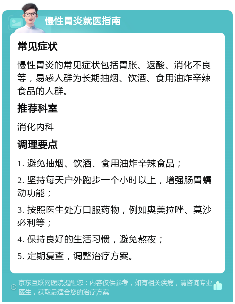 慢性胃炎就医指南 常见症状 慢性胃炎的常见症状包括胃胀、返酸、消化不良等，易感人群为长期抽烟、饮酒、食用油炸辛辣食品的人群。 推荐科室 消化内科 调理要点 1. 避免抽烟、饮酒、食用油炸辛辣食品； 2. 坚持每天户外跑步一个小时以上，增强肠胃蠕动功能； 3. 按照医生处方口服药物，例如奥美拉唑、莫沙必利等； 4. 保持良好的生活习惯，避免熬夜； 5. 定期复查，调整治疗方案。