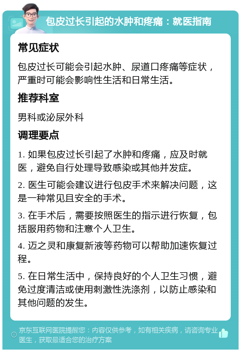 包皮过长引起的水肿和疼痛：就医指南 常见症状 包皮过长可能会引起水肿、尿道口疼痛等症状，严重时可能会影响性生活和日常生活。 推荐科室 男科或泌尿外科 调理要点 1. 如果包皮过长引起了水肿和疼痛，应及时就医，避免自行处理导致感染或其他并发症。 2. 医生可能会建议进行包皮手术来解决问题，这是一种常见且安全的手术。 3. 在手术后，需要按照医生的指示进行恢复，包括服用药物和注意个人卫生。 4. 迈之灵和康复新液等药物可以帮助加速恢复过程。 5. 在日常生活中，保持良好的个人卫生习惯，避免过度清洁或使用刺激性洗涤剂，以防止感染和其他问题的发生。