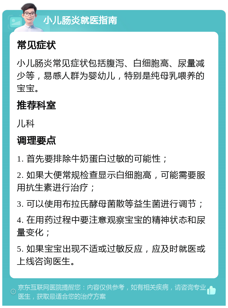 小儿肠炎就医指南 常见症状 小儿肠炎常见症状包括腹泻、白细胞高、尿量减少等，易感人群为婴幼儿，特别是纯母乳喂养的宝宝。 推荐科室 儿科 调理要点 1. 首先要排除牛奶蛋白过敏的可能性； 2. 如果大便常规检查显示白细胞高，可能需要服用抗生素进行治疗； 3. 可以使用布拉氏酵母菌散等益生菌进行调节； 4. 在用药过程中要注意观察宝宝的精神状态和尿量变化； 5. 如果宝宝出现不适或过敏反应，应及时就医或上线咨询医生。