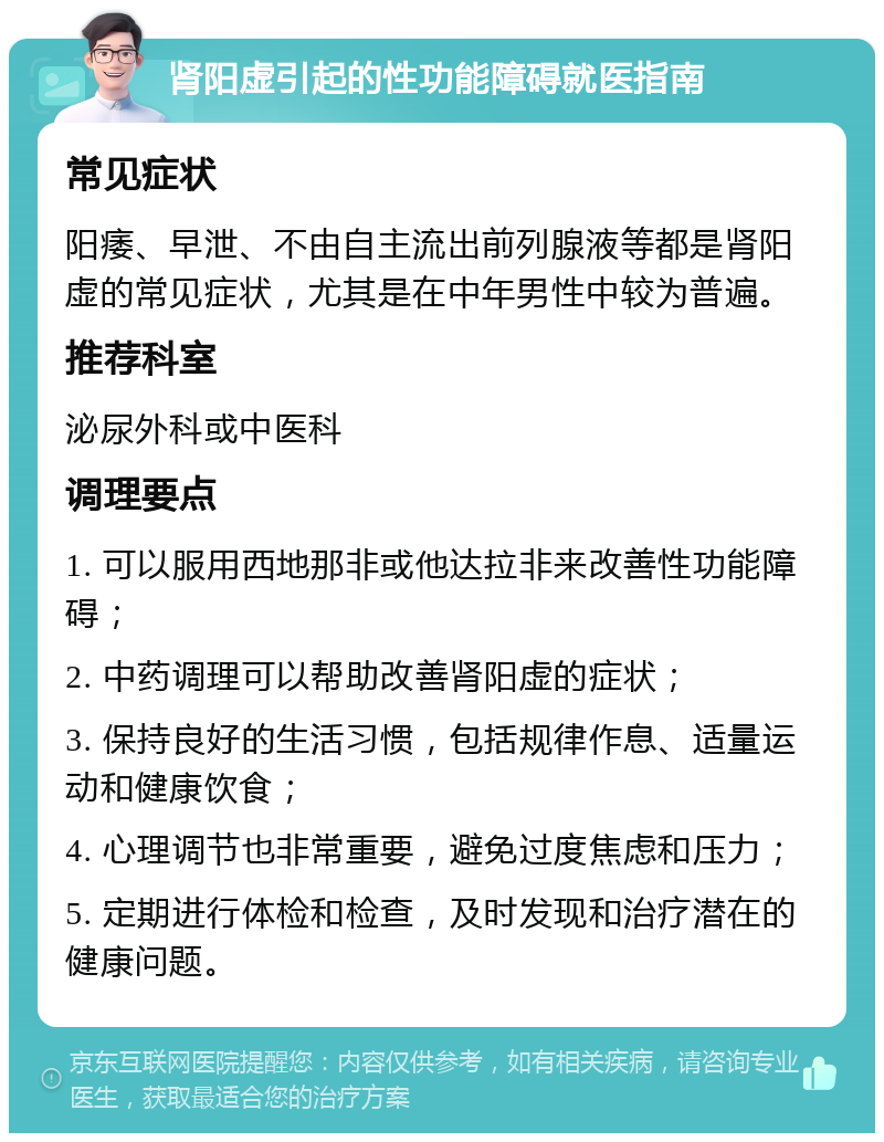 肾阳虚引起的性功能障碍就医指南 常见症状 阳痿、早泄、不由自主流出前列腺液等都是肾阳虚的常见症状，尤其是在中年男性中较为普遍。 推荐科室 泌尿外科或中医科 调理要点 1. 可以服用西地那非或他达拉非来改善性功能障碍； 2. 中药调理可以帮助改善肾阳虚的症状； 3. 保持良好的生活习惯，包括规律作息、适量运动和健康饮食； 4. 心理调节也非常重要，避免过度焦虑和压力； 5. 定期进行体检和检查，及时发现和治疗潜在的健康问题。