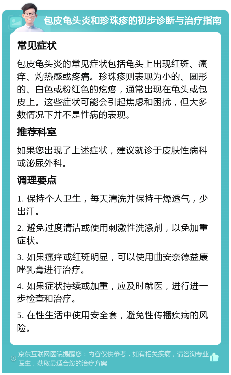 包皮龟头炎和珍珠疹的初步诊断与治疗指南 常见症状 包皮龟头炎的常见症状包括龟头上出现红斑、瘙痒、灼热感或疼痛。珍珠疹则表现为小的、圆形的、白色或粉红色的疙瘩，通常出现在龟头或包皮上。这些症状可能会引起焦虑和困扰，但大多数情况下并不是性病的表现。 推荐科室 如果您出现了上述症状，建议就诊于皮肤性病科或泌尿外科。 调理要点 1. 保持个人卫生，每天清洗并保持干燥透气，少出汗。 2. 避免过度清洁或使用刺激性洗涤剂，以免加重症状。 3. 如果瘙痒或红斑明显，可以使用曲安奈德益康唑乳膏进行治疗。 4. 如果症状持续或加重，应及时就医，进行进一步检查和治疗。 5. 在性生活中使用安全套，避免性传播疾病的风险。