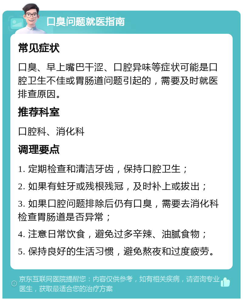 口臭问题就医指南 常见症状 口臭、早上嘴巴干涩、口腔异味等症状可能是口腔卫生不佳或胃肠道问题引起的，需要及时就医排查原因。 推荐科室 口腔科、消化科 调理要点 1. 定期检查和清洁牙齿，保持口腔卫生； 2. 如果有蛀牙或残根残冠，及时补上或拔出； 3. 如果口腔问题排除后仍有口臭，需要去消化科检查胃肠道是否异常； 4. 注意日常饮食，避免过多辛辣、油腻食物； 5. 保持良好的生活习惯，避免熬夜和过度疲劳。