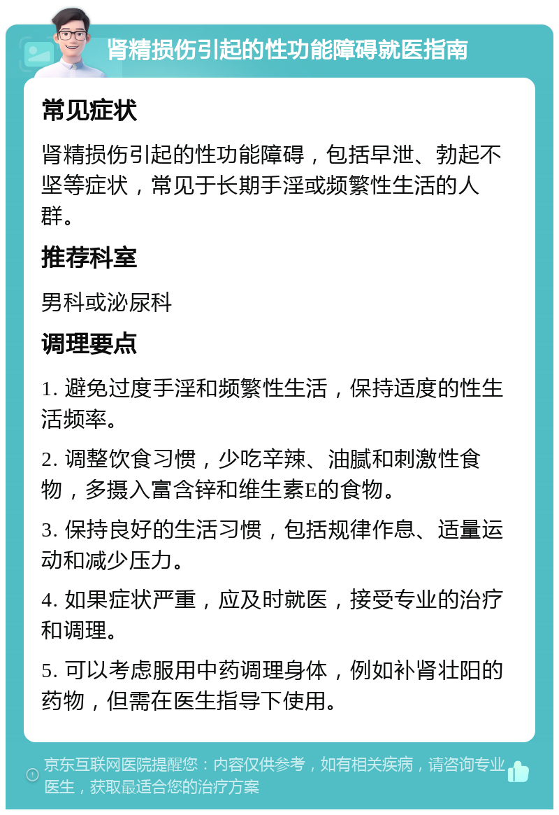 肾精损伤引起的性功能障碍就医指南 常见症状 肾精损伤引起的性功能障碍，包括早泄、勃起不坚等症状，常见于长期手淫或频繁性生活的人群。 推荐科室 男科或泌尿科 调理要点 1. 避免过度手淫和频繁性生活，保持适度的性生活频率。 2. 调整饮食习惯，少吃辛辣、油腻和刺激性食物，多摄入富含锌和维生素E的食物。 3. 保持良好的生活习惯，包括规律作息、适量运动和减少压力。 4. 如果症状严重，应及时就医，接受专业的治疗和调理。 5. 可以考虑服用中药调理身体，例如补肾壮阳的药物，但需在医生指导下使用。