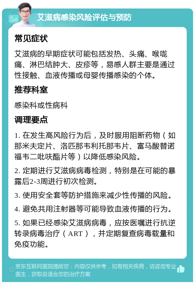 艾滋病感染风险评估与预防 常见症状 艾滋病的早期症状可能包括发热、头痛、喉咙痛、淋巴结肿大、皮疹等，易感人群主要是通过性接触、血液传播或母婴传播感染的个体。 推荐科室 感染科或性病科 调理要点 1. 在发生高风险行为后，及时服用阻断药物（如那米夫定片、洛匹那韦利托那韦片、富马酸替诺福韦二吡呋酯片等）以降低感染风险。 2. 定期进行艾滋病病毒检测，特别是在可能的暴露后2-3周进行初次检测。 3. 使用安全套等防护措施来减少性传播的风险。 4. 避免共用注射器等可能导致血液传播的行为。 5. 如果已经感染艾滋病病毒，应按医嘱进行抗逆转录病毒治疗（ART），并定期复查病毒载量和免疫功能。