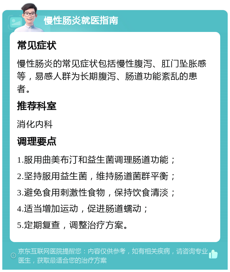 慢性肠炎就医指南 常见症状 慢性肠炎的常见症状包括慢性腹泻、肛门坠胀感等，易感人群为长期腹泻、肠道功能紊乱的患者。 推荐科室 消化内科 调理要点 1.服用曲美布汀和益生菌调理肠道功能； 2.坚持服用益生菌，维持肠道菌群平衡； 3.避免食用刺激性食物，保持饮食清淡； 4.适当增加运动，促进肠道蠕动； 5.定期复查，调整治疗方案。