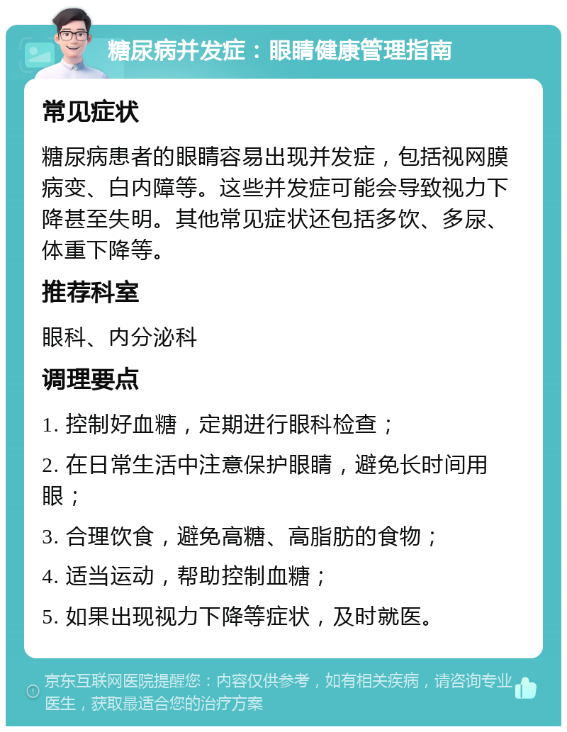 糖尿病并发症：眼睛健康管理指南 常见症状 糖尿病患者的眼睛容易出现并发症，包括视网膜病变、白内障等。这些并发症可能会导致视力下降甚至失明。其他常见症状还包括多饮、多尿、体重下降等。 推荐科室 眼科、内分泌科 调理要点 1. 控制好血糖，定期进行眼科检查； 2. 在日常生活中注意保护眼睛，避免长时间用眼； 3. 合理饮食，避免高糖、高脂肪的食物； 4. 适当运动，帮助控制血糖； 5. 如果出现视力下降等症状，及时就医。