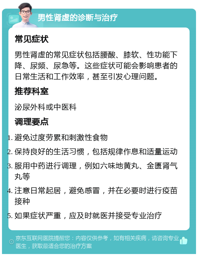 男性肾虚的诊断与治疗 常见症状 男性肾虚的常见症状包括腰酸、膝软、性功能下降、尿频、尿急等。这些症状可能会影响患者的日常生活和工作效率，甚至引发心理问题。 推荐科室 泌尿外科或中医科 调理要点 避免过度劳累和刺激性食物 保持良好的生活习惯，包括规律作息和适量运动 服用中药进行调理，例如六味地黄丸、金匮肾气丸等 注意日常起居，避免感冒，并在必要时进行疫苗接种 如果症状严重，应及时就医并接受专业治疗