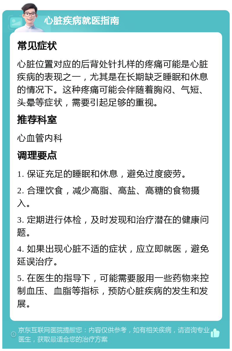 心脏疾病就医指南 常见症状 心脏位置对应的后背处针扎样的疼痛可能是心脏疾病的表现之一，尤其是在长期缺乏睡眠和休息的情况下。这种疼痛可能会伴随着胸闷、气短、头晕等症状，需要引起足够的重视。 推荐科室 心血管内科 调理要点 1. 保证充足的睡眠和休息，避免过度疲劳。 2. 合理饮食，减少高脂、高盐、高糖的食物摄入。 3. 定期进行体检，及时发现和治疗潜在的健康问题。 4. 如果出现心脏不适的症状，应立即就医，避免延误治疗。 5. 在医生的指导下，可能需要服用一些药物来控制血压、血脂等指标，预防心脏疾病的发生和发展。