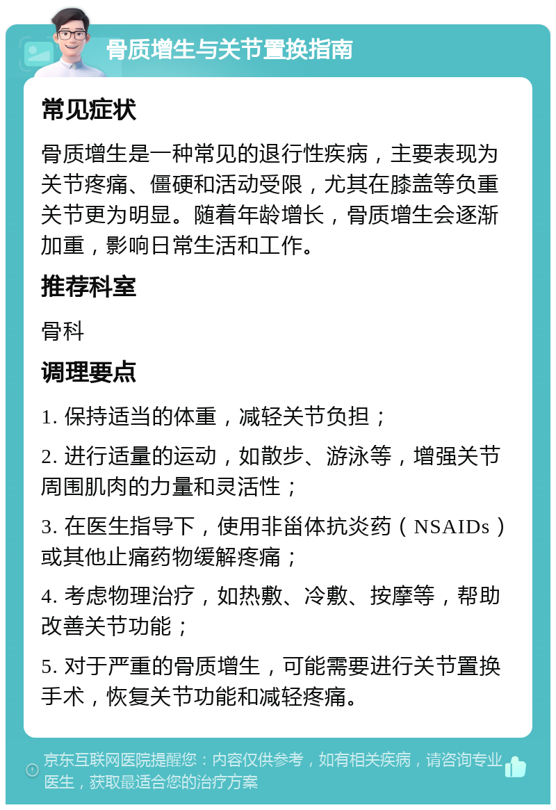 骨质增生与关节置换指南 常见症状 骨质增生是一种常见的退行性疾病，主要表现为关节疼痛、僵硬和活动受限，尤其在膝盖等负重关节更为明显。随着年龄增长，骨质增生会逐渐加重，影响日常生活和工作。 推荐科室 骨科 调理要点 1. 保持适当的体重，减轻关节负担； 2. 进行适量的运动，如散步、游泳等，增强关节周围肌肉的力量和灵活性； 3. 在医生指导下，使用非甾体抗炎药（NSAIDs）或其他止痛药物缓解疼痛； 4. 考虑物理治疗，如热敷、冷敷、按摩等，帮助改善关节功能； 5. 对于严重的骨质增生，可能需要进行关节置换手术，恢复关节功能和减轻疼痛。