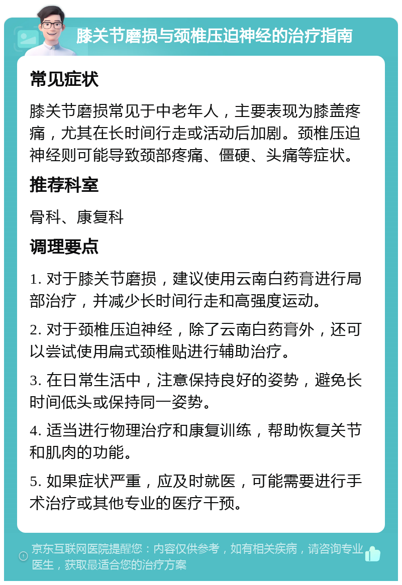 膝关节磨损与颈椎压迫神经的治疗指南 常见症状 膝关节磨损常见于中老年人，主要表现为膝盖疼痛，尤其在长时间行走或活动后加剧。颈椎压迫神经则可能导致颈部疼痛、僵硬、头痛等症状。 推荐科室 骨科、康复科 调理要点 1. 对于膝关节磨损，建议使用云南白药膏进行局部治疗，并减少长时间行走和高强度运动。 2. 对于颈椎压迫神经，除了云南白药膏外，还可以尝试使用扁式颈椎贴进行辅助治疗。 3. 在日常生活中，注意保持良好的姿势，避免长时间低头或保持同一姿势。 4. 适当进行物理治疗和康复训练，帮助恢复关节和肌肉的功能。 5. 如果症状严重，应及时就医，可能需要进行手术治疗或其他专业的医疗干预。