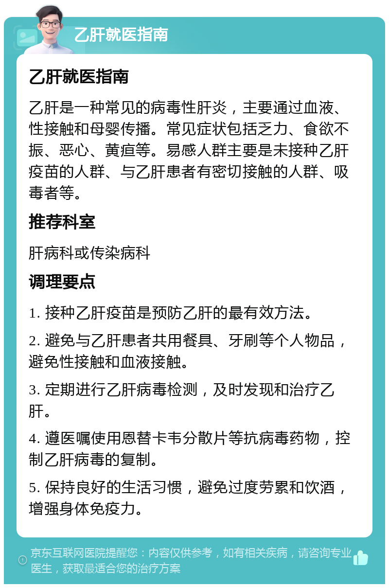 乙肝就医指南 乙肝就医指南 乙肝是一种常见的病毒性肝炎，主要通过血液、性接触和母婴传播。常见症状包括乏力、食欲不振、恶心、黄疸等。易感人群主要是未接种乙肝疫苗的人群、与乙肝患者有密切接触的人群、吸毒者等。 推荐科室 肝病科或传染病科 调理要点 1. 接种乙肝疫苗是预防乙肝的最有效方法。 2. 避免与乙肝患者共用餐具、牙刷等个人物品，避免性接触和血液接触。 3. 定期进行乙肝病毒检测，及时发现和治疗乙肝。 4. 遵医嘱使用恩替卡韦分散片等抗病毒药物，控制乙肝病毒的复制。 5. 保持良好的生活习惯，避免过度劳累和饮酒，增强身体免疫力。