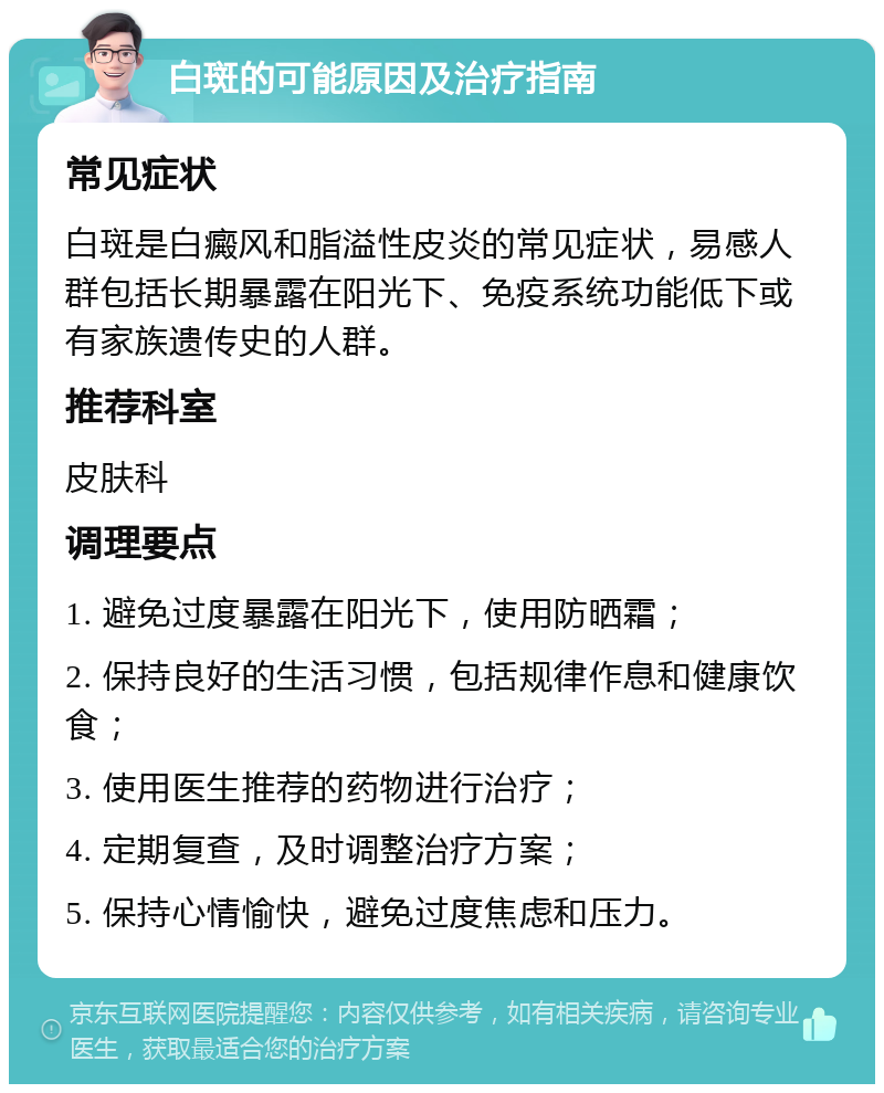 白斑的可能原因及治疗指南 常见症状 白斑是白癜风和脂溢性皮炎的常见症状，易感人群包括长期暴露在阳光下、免疫系统功能低下或有家族遗传史的人群。 推荐科室 皮肤科 调理要点 1. 避免过度暴露在阳光下，使用防晒霜； 2. 保持良好的生活习惯，包括规律作息和健康饮食； 3. 使用医生推荐的药物进行治疗； 4. 定期复查，及时调整治疗方案； 5. 保持心情愉快，避免过度焦虑和压力。