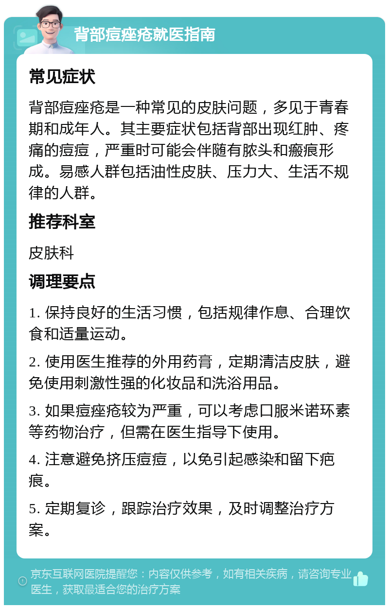 背部痘痤疮就医指南 常见症状 背部痘痤疮是一种常见的皮肤问题，多见于青春期和成年人。其主要症状包括背部出现红肿、疼痛的痘痘，严重时可能会伴随有脓头和瘢痕形成。易感人群包括油性皮肤、压力大、生活不规律的人群。 推荐科室 皮肤科 调理要点 1. 保持良好的生活习惯，包括规律作息、合理饮食和适量运动。 2. 使用医生推荐的外用药膏，定期清洁皮肤，避免使用刺激性强的化妆品和洗浴用品。 3. 如果痘痤疮较为严重，可以考虑口服米诺环素等药物治疗，但需在医生指导下使用。 4. 注意避免挤压痘痘，以免引起感染和留下疤痕。 5. 定期复诊，跟踪治疗效果，及时调整治疗方案。