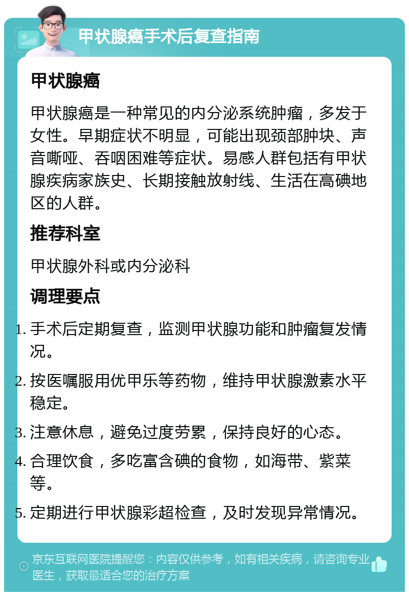 甲状腺癌手术后复查指南 甲状腺癌 甲状腺癌是一种常见的内分泌系统肿瘤，多发于女性。早期症状不明显，可能出现颈部肿块、声音嘶哑、吞咽困难等症状。易感人群包括有甲状腺疾病家族史、长期接触放射线、生活在高碘地区的人群。 推荐科室 甲状腺外科或内分泌科 调理要点 手术后定期复查，监测甲状腺功能和肿瘤复发情况。 按医嘱服用优甲乐等药物，维持甲状腺激素水平稳定。 注意休息，避免过度劳累，保持良好的心态。 合理饮食，多吃富含碘的食物，如海带、紫菜等。 定期进行甲状腺彩超检查，及时发现异常情况。