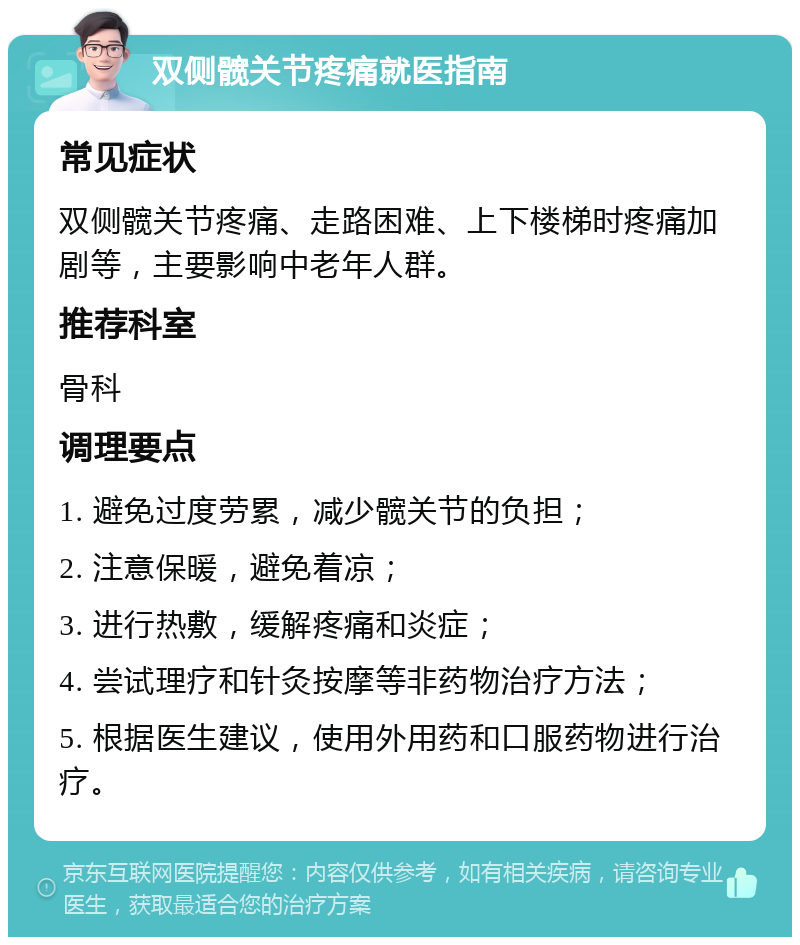 双侧髋关节疼痛就医指南 常见症状 双侧髋关节疼痛、走路困难、上下楼梯时疼痛加剧等，主要影响中老年人群。 推荐科室 骨科 调理要点 1. 避免过度劳累，减少髋关节的负担； 2. 注意保暖，避免着凉； 3. 进行热敷，缓解疼痛和炎症； 4. 尝试理疗和针灸按摩等非药物治疗方法； 5. 根据医生建议，使用外用药和口服药物进行治疗。