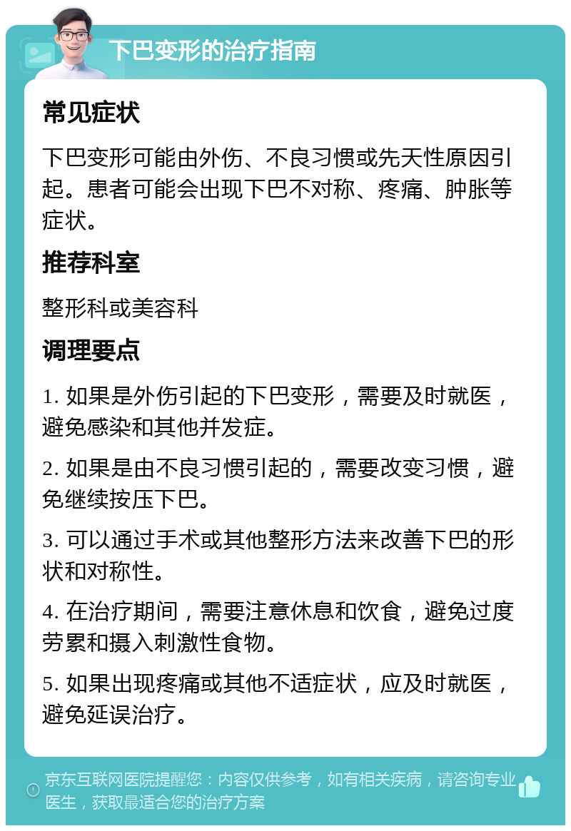 下巴变形的治疗指南 常见症状 下巴变形可能由外伤、不良习惯或先天性原因引起。患者可能会出现下巴不对称、疼痛、肿胀等症状。 推荐科室 整形科或美容科 调理要点 1. 如果是外伤引起的下巴变形，需要及时就医，避免感染和其他并发症。 2. 如果是由不良习惯引起的，需要改变习惯，避免继续按压下巴。 3. 可以通过手术或其他整形方法来改善下巴的形状和对称性。 4. 在治疗期间，需要注意休息和饮食，避免过度劳累和摄入刺激性食物。 5. 如果出现疼痛或其他不适症状，应及时就医，避免延误治疗。