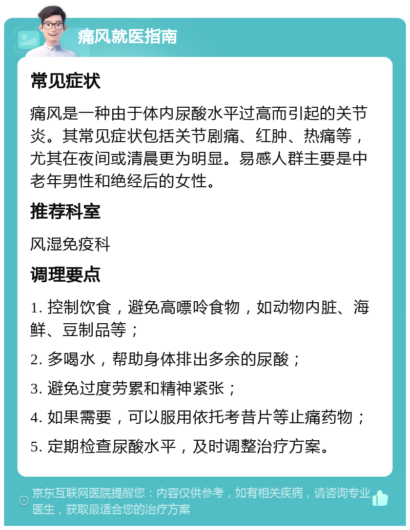 痛风就医指南 常见症状 痛风是一种由于体内尿酸水平过高而引起的关节炎。其常见症状包括关节剧痛、红肿、热痛等，尤其在夜间或清晨更为明显。易感人群主要是中老年男性和绝经后的女性。 推荐科室 风湿免疫科 调理要点 1. 控制饮食，避免高嘌呤食物，如动物内脏、海鲜、豆制品等； 2. 多喝水，帮助身体排出多余的尿酸； 3. 避免过度劳累和精神紧张； 4. 如果需要，可以服用依托考昔片等止痛药物； 5. 定期检查尿酸水平，及时调整治疗方案。