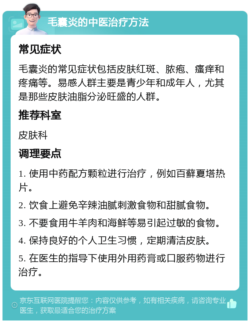 毛囊炎的中医治疗方法 常见症状 毛囊炎的常见症状包括皮肤红斑、脓疱、瘙痒和疼痛等。易感人群主要是青少年和成年人，尤其是那些皮肤油脂分泌旺盛的人群。 推荐科室 皮肤科 调理要点 1. 使用中药配方颗粒进行治疗，例如百藓夏塔热片。 2. 饮食上避免辛辣油腻刺激食物和甜腻食物。 3. 不要食用牛羊肉和海鲜等易引起过敏的食物。 4. 保持良好的个人卫生习惯，定期清洁皮肤。 5. 在医生的指导下使用外用药膏或口服药物进行治疗。