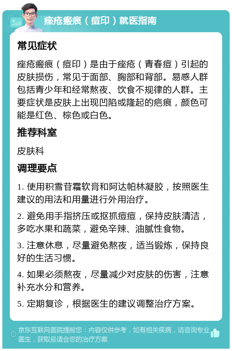 痤疮瘢痕（痘印）就医指南 常见症状 痤疮瘢痕（痘印）是由于痤疮（青春痘）引起的皮肤损伤，常见于面部、胸部和背部。易感人群包括青少年和经常熬夜、饮食不规律的人群。主要症状是皮肤上出现凹陷或隆起的疤痕，颜色可能是红色、棕色或白色。 推荐科室 皮肤科 调理要点 1. 使用积雪苷霜软膏和阿达帕林凝胶，按照医生建议的用法和用量进行外用治疗。 2. 避免用手指挤压或抠抓痘痘，保持皮肤清洁，多吃水果和蔬菜，避免辛辣、油腻性食物。 3. 注意休息，尽量避免熬夜，适当锻炼，保持良好的生活习惯。 4. 如果必须熬夜，尽量减少对皮肤的伤害，注意补充水分和营养。 5. 定期复诊，根据医生的建议调整治疗方案。