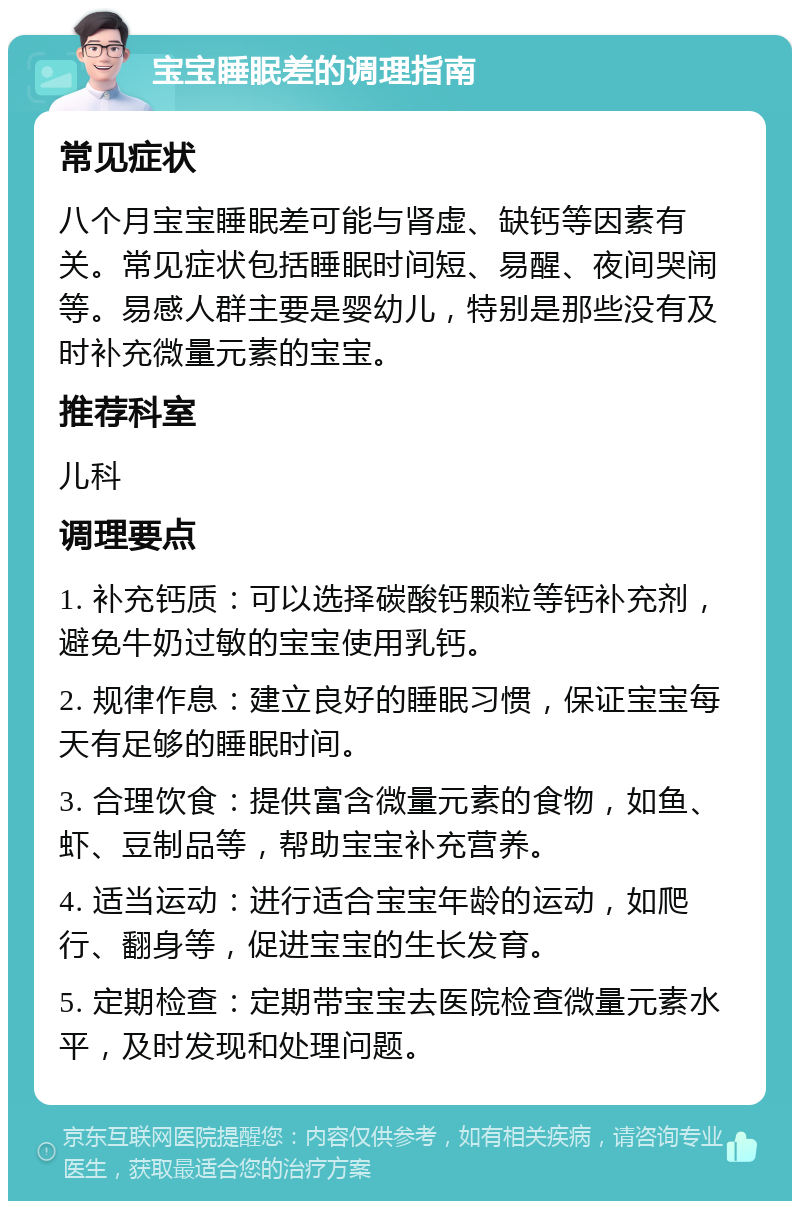 宝宝睡眠差的调理指南 常见症状 八个月宝宝睡眠差可能与肾虚、缺钙等因素有关。常见症状包括睡眠时间短、易醒、夜间哭闹等。易感人群主要是婴幼儿，特别是那些没有及时补充微量元素的宝宝。 推荐科室 儿科 调理要点 1. 补充钙质：可以选择碳酸钙颗粒等钙补充剂，避免牛奶过敏的宝宝使用乳钙。 2. 规律作息：建立良好的睡眠习惯，保证宝宝每天有足够的睡眠时间。 3. 合理饮食：提供富含微量元素的食物，如鱼、虾、豆制品等，帮助宝宝补充营养。 4. 适当运动：进行适合宝宝年龄的运动，如爬行、翻身等，促进宝宝的生长发育。 5. 定期检查：定期带宝宝去医院检查微量元素水平，及时发现和处理问题。