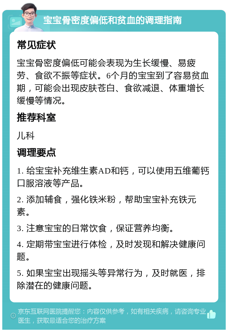 宝宝骨密度偏低和贫血的调理指南 常见症状 宝宝骨密度偏低可能会表现为生长缓慢、易疲劳、食欲不振等症状。6个月的宝宝到了容易贫血期，可能会出现皮肤苍白、食欲减退、体重增长缓慢等情况。 推荐科室 儿科 调理要点 1. 给宝宝补充维生素AD和钙，可以使用五维葡钙口服溶液等产品。 2. 添加辅食，强化铁米粉，帮助宝宝补充铁元素。 3. 注意宝宝的日常饮食，保证营养均衡。 4. 定期带宝宝进行体检，及时发现和解决健康问题。 5. 如果宝宝出现摇头等异常行为，及时就医，排除潜在的健康问题。