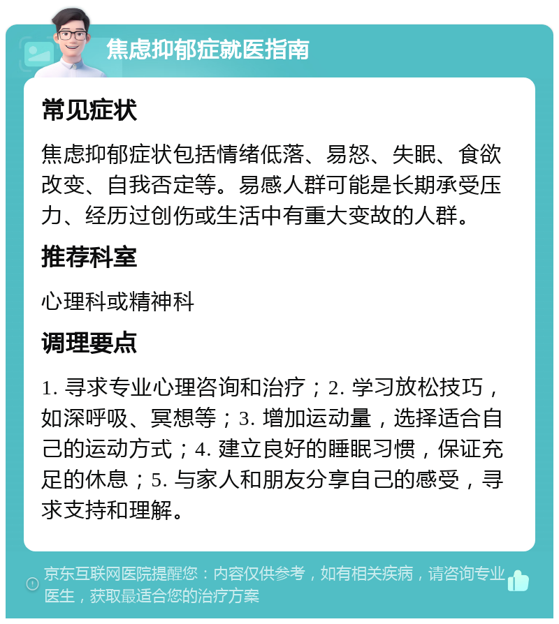 焦虑抑郁症就医指南 常见症状 焦虑抑郁症状包括情绪低落、易怒、失眠、食欲改变、自我否定等。易感人群可能是长期承受压力、经历过创伤或生活中有重大变故的人群。 推荐科室 心理科或精神科 调理要点 1. 寻求专业心理咨询和治疗；2. 学习放松技巧，如深呼吸、冥想等；3. 增加运动量，选择适合自己的运动方式；4. 建立良好的睡眠习惯，保证充足的休息；5. 与家人和朋友分享自己的感受，寻求支持和理解。