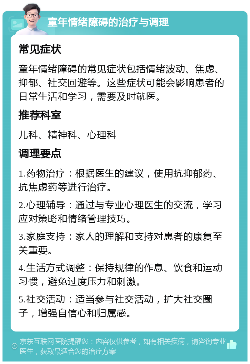 童年情绪障碍的治疗与调理 常见症状 童年情绪障碍的常见症状包括情绪波动、焦虑、抑郁、社交回避等。这些症状可能会影响患者的日常生活和学习，需要及时就医。 推荐科室 儿科、精神科、心理科 调理要点 1.药物治疗：根据医生的建议，使用抗抑郁药、抗焦虑药等进行治疗。 2.心理辅导：通过与专业心理医生的交流，学习应对策略和情绪管理技巧。 3.家庭支持：家人的理解和支持对患者的康复至关重要。 4.生活方式调整：保持规律的作息、饮食和运动习惯，避免过度压力和刺激。 5.社交活动：适当参与社交活动，扩大社交圈子，增强自信心和归属感。