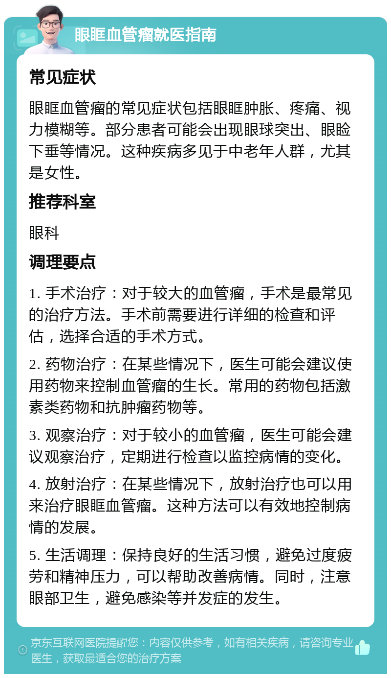 眼眶血管瘤就医指南 常见症状 眼眶血管瘤的常见症状包括眼眶肿胀、疼痛、视力模糊等。部分患者可能会出现眼球突出、眼睑下垂等情况。这种疾病多见于中老年人群，尤其是女性。 推荐科室 眼科 调理要点 1. 手术治疗：对于较大的血管瘤，手术是最常见的治疗方法。手术前需要进行详细的检查和评估，选择合适的手术方式。 2. 药物治疗：在某些情况下，医生可能会建议使用药物来控制血管瘤的生长。常用的药物包括激素类药物和抗肿瘤药物等。 3. 观察治疗：对于较小的血管瘤，医生可能会建议观察治疗，定期进行检查以监控病情的变化。 4. 放射治疗：在某些情况下，放射治疗也可以用来治疗眼眶血管瘤。这种方法可以有效地控制病情的发展。 5. 生活调理：保持良好的生活习惯，避免过度疲劳和精神压力，可以帮助改善病情。同时，注意眼部卫生，避免感染等并发症的发生。