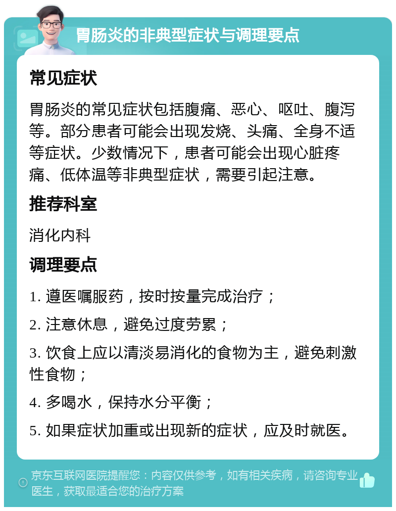 胃肠炎的非典型症状与调理要点 常见症状 胃肠炎的常见症状包括腹痛、恶心、呕吐、腹泻等。部分患者可能会出现发烧、头痛、全身不适等症状。少数情况下，患者可能会出现心脏疼痛、低体温等非典型症状，需要引起注意。 推荐科室 消化内科 调理要点 1. 遵医嘱服药，按时按量完成治疗； 2. 注意休息，避免过度劳累； 3. 饮食上应以清淡易消化的食物为主，避免刺激性食物； 4. 多喝水，保持水分平衡； 5. 如果症状加重或出现新的症状，应及时就医。