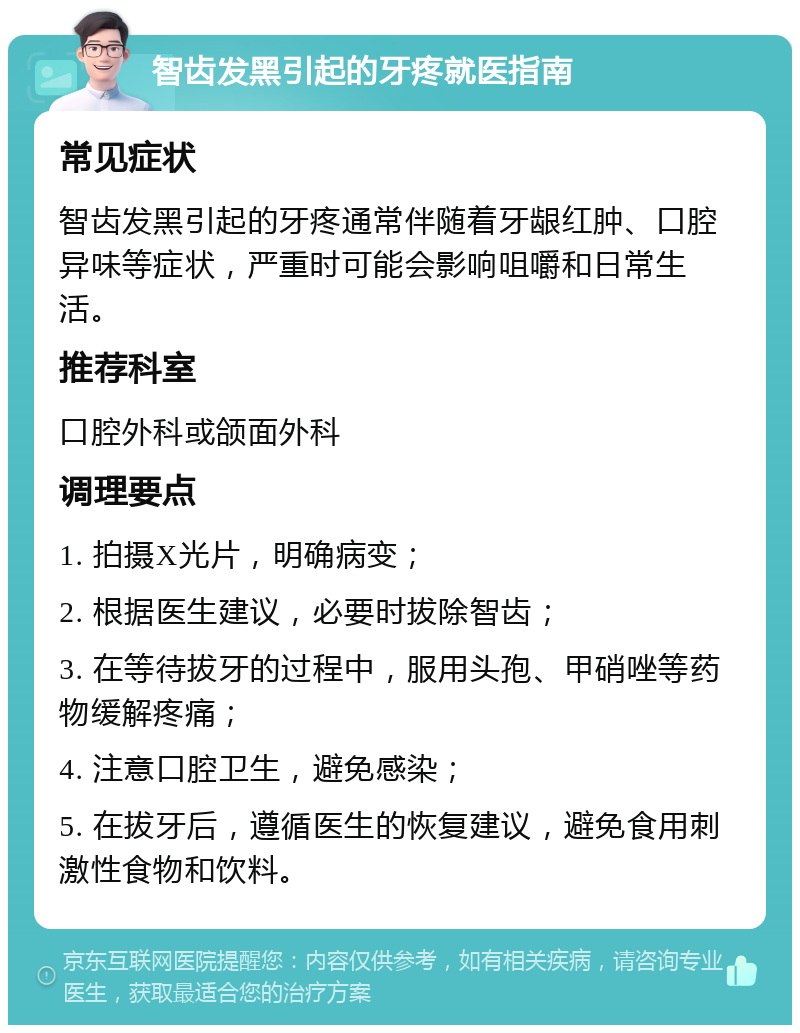 智齿发黑引起的牙疼就医指南 常见症状 智齿发黑引起的牙疼通常伴随着牙龈红肿、口腔异味等症状，严重时可能会影响咀嚼和日常生活。 推荐科室 口腔外科或颌面外科 调理要点 1. 拍摄X光片，明确病变； 2. 根据医生建议，必要时拔除智齿； 3. 在等待拔牙的过程中，服用头孢、甲硝唑等药物缓解疼痛； 4. 注意口腔卫生，避免感染； 5. 在拔牙后，遵循医生的恢复建议，避免食用刺激性食物和饮料。