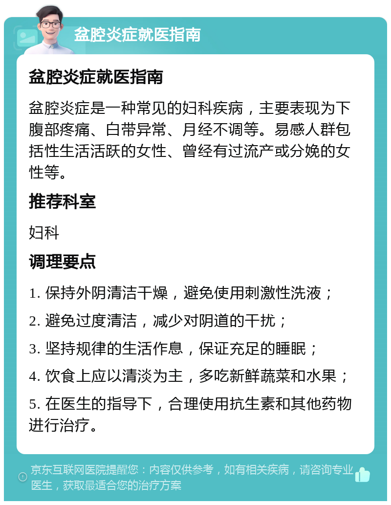 盆腔炎症就医指南 盆腔炎症就医指南 盆腔炎症是一种常见的妇科疾病，主要表现为下腹部疼痛、白带异常、月经不调等。易感人群包括性生活活跃的女性、曾经有过流产或分娩的女性等。 推荐科室 妇科 调理要点 1. 保持外阴清洁干燥，避免使用刺激性洗液； 2. 避免过度清洁，减少对阴道的干扰； 3. 坚持规律的生活作息，保证充足的睡眠； 4. 饮食上应以清淡为主，多吃新鲜蔬菜和水果； 5. 在医生的指导下，合理使用抗生素和其他药物进行治疗。