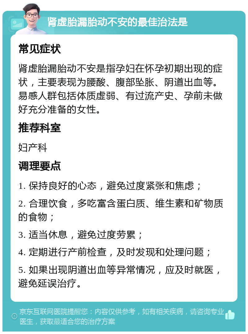 肾虚胎漏胎动不安的最佳治法是 常见症状 肾虚胎漏胎动不安是指孕妇在怀孕初期出现的症状，主要表现为腰酸、腹部坠胀、阴道出血等。易感人群包括体质虚弱、有过流产史、孕前未做好充分准备的女性。 推荐科室 妇产科 调理要点 1. 保持良好的心态，避免过度紧张和焦虑； 2. 合理饮食，多吃富含蛋白质、维生素和矿物质的食物； 3. 适当休息，避免过度劳累； 4. 定期进行产前检查，及时发现和处理问题； 5. 如果出现阴道出血等异常情况，应及时就医，避免延误治疗。