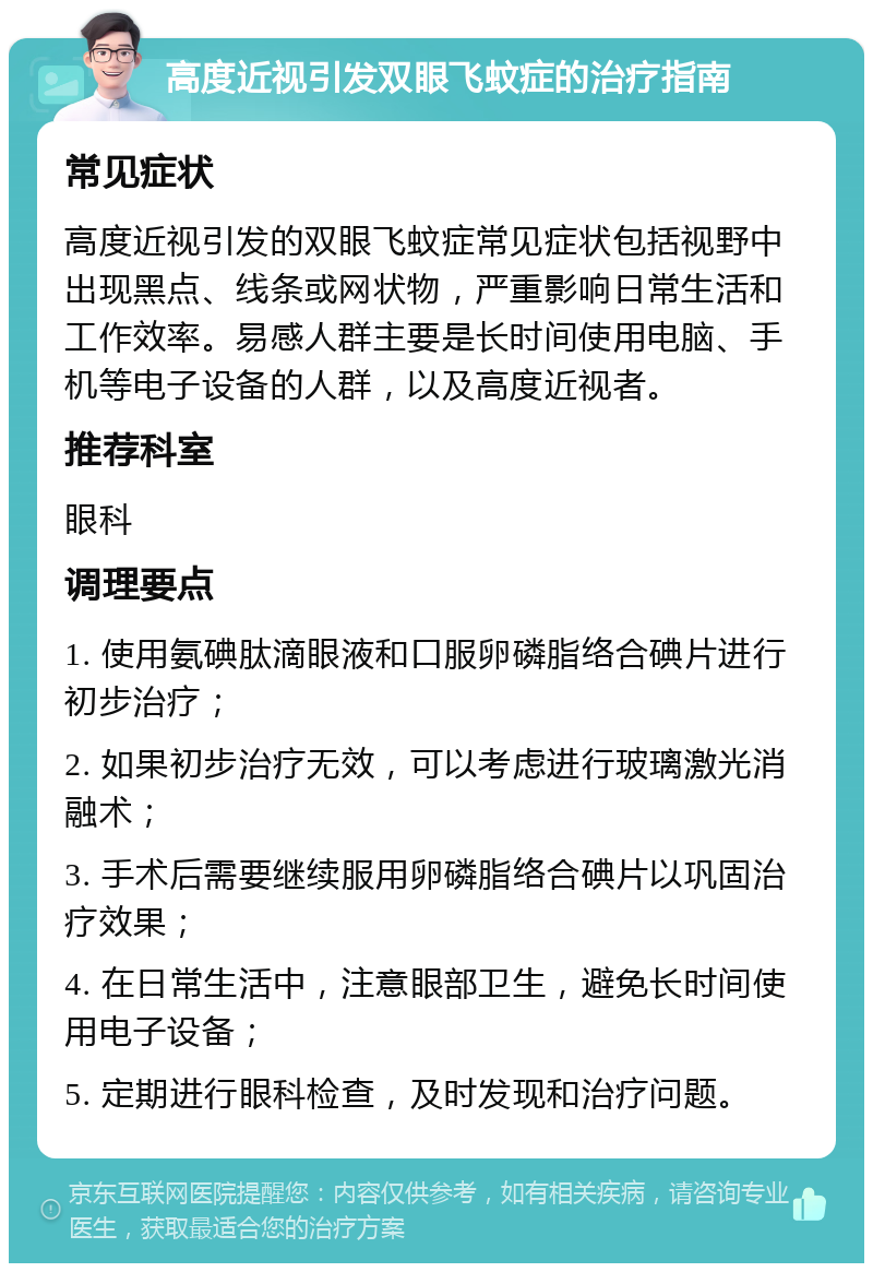 高度近视引发双眼飞蚊症的治疗指南 常见症状 高度近视引发的双眼飞蚊症常见症状包括视野中出现黑点、线条或网状物，严重影响日常生活和工作效率。易感人群主要是长时间使用电脑、手机等电子设备的人群，以及高度近视者。 推荐科室 眼科 调理要点 1. 使用氨碘肽滴眼液和口服卵磷脂络合碘片进行初步治疗； 2. 如果初步治疗无效，可以考虑进行玻璃激光消融术； 3. 手术后需要继续服用卵磷脂络合碘片以巩固治疗效果； 4. 在日常生活中，注意眼部卫生，避免长时间使用电子设备； 5. 定期进行眼科检查，及时发现和治疗问题。