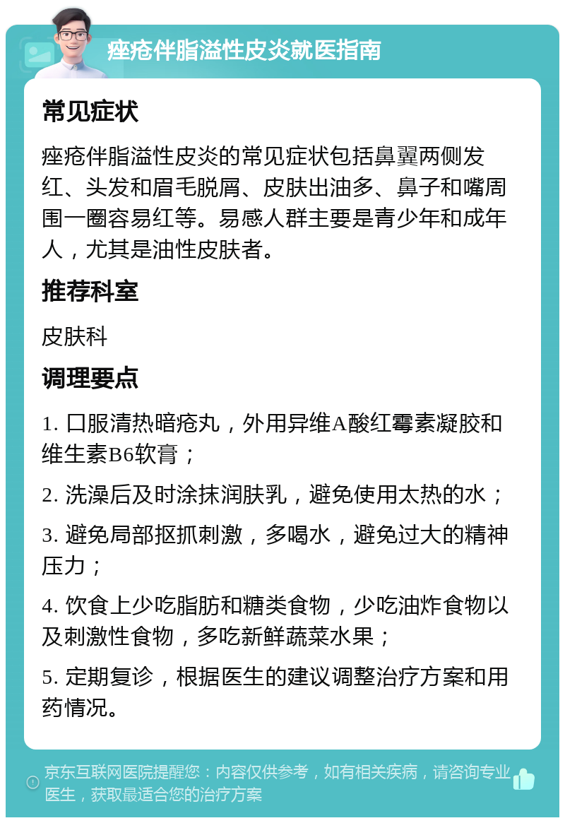 痤疮伴脂溢性皮炎就医指南 常见症状 痤疮伴脂溢性皮炎的常见症状包括鼻翼两侧发红、头发和眉毛脱屑、皮肤出油多、鼻子和嘴周围一圈容易红等。易感人群主要是青少年和成年人，尤其是油性皮肤者。 推荐科室 皮肤科 调理要点 1. 口服清热暗疮丸，外用异维A酸红霉素凝胶和维生素B6软膏； 2. 洗澡后及时涂抹润肤乳，避免使用太热的水； 3. 避免局部抠抓刺激，多喝水，避免过大的精神压力； 4. 饮食上少吃脂肪和糖类食物，少吃油炸食物以及刺激性食物，多吃新鲜蔬菜水果； 5. 定期复诊，根据医生的建议调整治疗方案和用药情况。