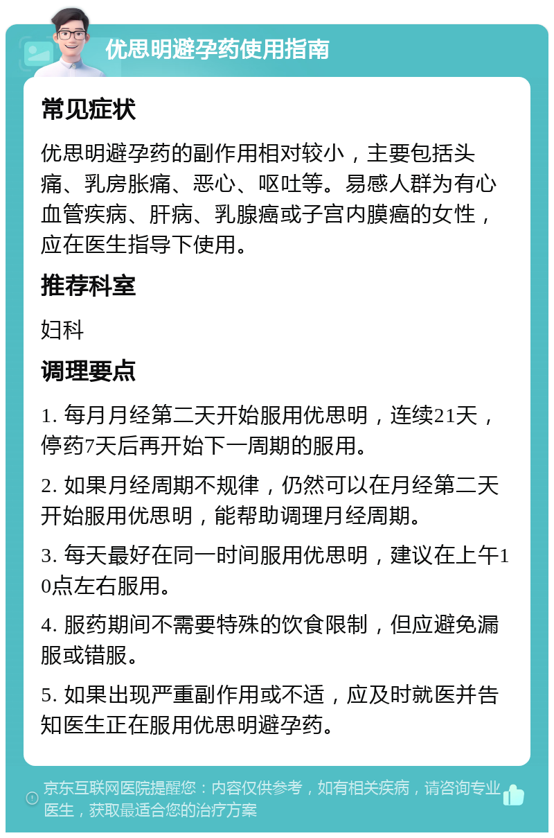 优思明避孕药使用指南 常见症状 优思明避孕药的副作用相对较小，主要包括头痛、乳房胀痛、恶心、呕吐等。易感人群为有心血管疾病、肝病、乳腺癌或子宫内膜癌的女性，应在医生指导下使用。 推荐科室 妇科 调理要点 1. 每月月经第二天开始服用优思明，连续21天，停药7天后再开始下一周期的服用。 2. 如果月经周期不规律，仍然可以在月经第二天开始服用优思明，能帮助调理月经周期。 3. 每天最好在同一时间服用优思明，建议在上午10点左右服用。 4. 服药期间不需要特殊的饮食限制，但应避免漏服或错服。 5. 如果出现严重副作用或不适，应及时就医并告知医生正在服用优思明避孕药。