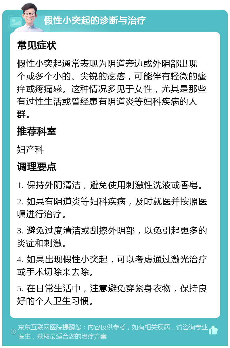 假性小突起的诊断与治疗 常见症状 假性小突起通常表现为阴道旁边或外阴部出现一个或多个小的、尖锐的疙瘩，可能伴有轻微的瘙痒或疼痛感。这种情况多见于女性，尤其是那些有过性生活或曾经患有阴道炎等妇科疾病的人群。 推荐科室 妇产科 调理要点 1. 保持外阴清洁，避免使用刺激性洗液或香皂。 2. 如果有阴道炎等妇科疾病，及时就医并按照医嘱进行治疗。 3. 避免过度清洁或刮擦外阴部，以免引起更多的炎症和刺激。 4. 如果出现假性小突起，可以考虑通过激光治疗或手术切除来去除。 5. 在日常生活中，注意避免穿紧身衣物，保持良好的个人卫生习惯。